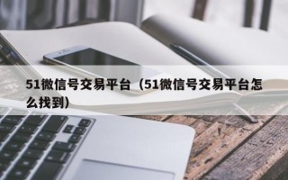 51微信号交易平台（51微信号交易平台怎么找到）