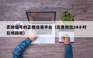 卖微信号的正规交易平台（出售微信24小时在线回收）