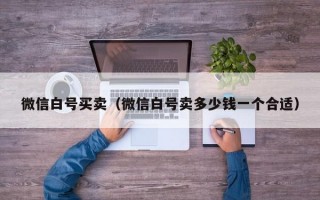 微信白号买卖（微信白号卖多少钱一个合适）