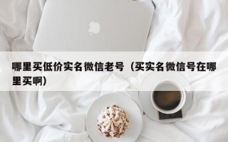 哪里买低价实名微信老号（买实名微信号在哪里买啊）