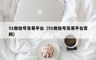 51微信号交易平台（51微信号交易平台官网）