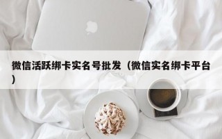 微信活跃绑卡实名号批发（微信实名绑卡平台）