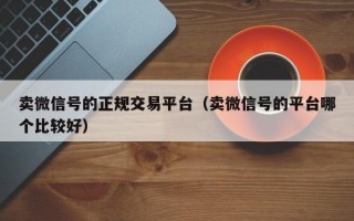 卖微信号的正规交易平台（卖微信号的平台哪个比较好）