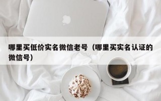 哪里买低价实名微信老号（哪里买实名认证的微信号）