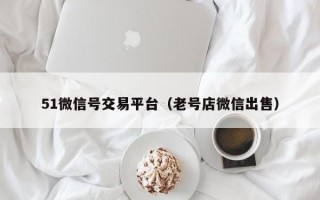 51微信号交易平台（老号店微信出售）