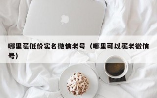 哪里买低价实名微信老号（哪里可以买老微信号）