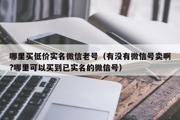 哪里买低价实名微信老号（有没有微信号卖啊?哪里可以买到已实名的微信号）-第1张图片-marine老号网