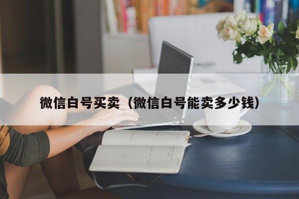 微信白号买卖（微信白号能卖多少钱）-第1张图片-marine老号网