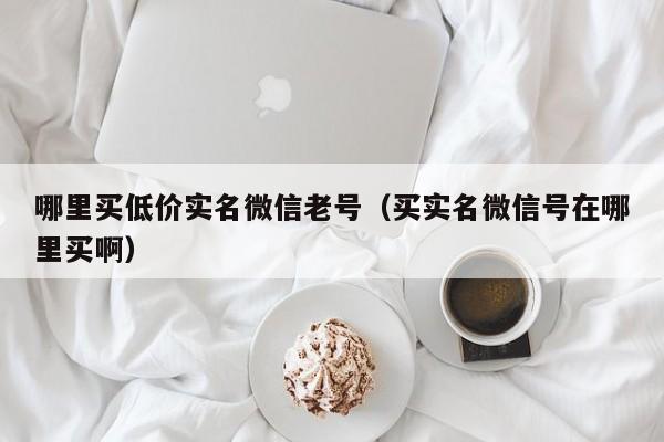 哪里买低价实名微信老号（买实名微信号在哪里买啊）-第1张图片-marine老号网