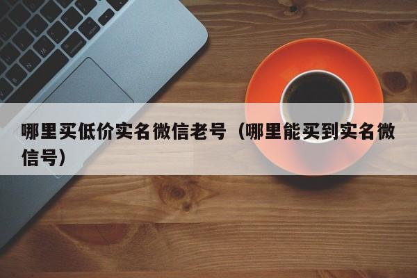 哪里买低价实名微信老号（哪里能买到实名微信号）-第1张图片-marine老号网