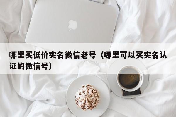 哪里买低价实名微信老号（哪里可以买实名认证的微信号）-第1张图片-marine老号网